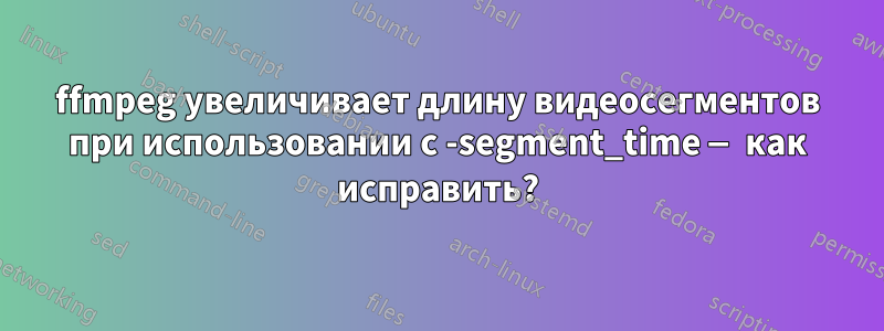 ffmpeg увеличивает длину видеосегментов при использовании с -segment_time — как исправить?