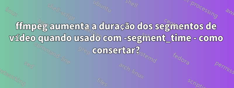 ffmpeg aumenta a duração dos segmentos de vídeo quando usado com -segment_time - como consertar?