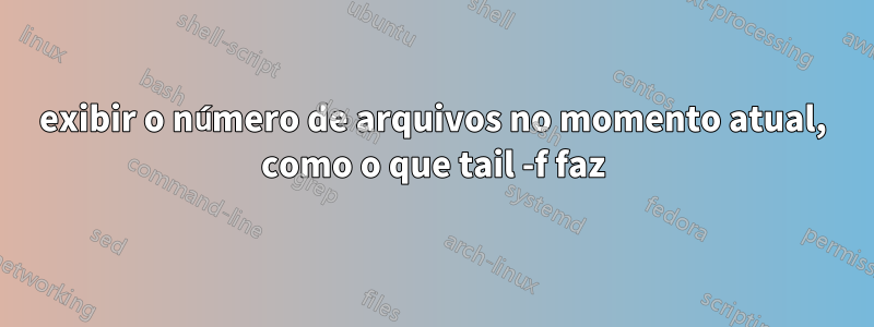 exibir o número de arquivos no momento atual, como o que tail -f faz