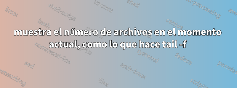 muestra el número de archivos en el momento actual, como lo que hace tail -f