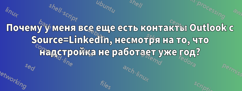 Почему у меня все еще есть контакты Outlook с Source=LinkedIn, несмотря на то, что надстройка не работает уже год?