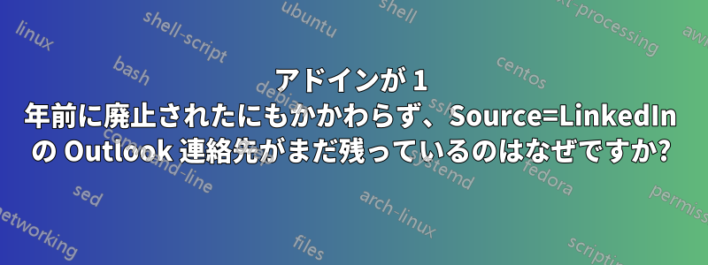 アドインが 1 年前に廃止されたにもかかわらず、Source=LinkedIn の Outlook 連絡先がまだ残っているのはなぜですか?