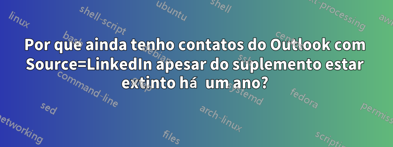 Por que ainda tenho contatos do Outlook com Source=LinkedIn apesar do suplemento estar extinto há um ano?