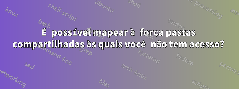 É possível mapear à força pastas compartilhadas às quais você não tem acesso?