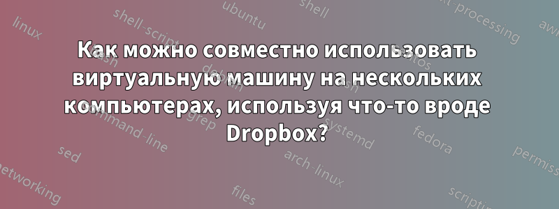 Как можно совместно использовать виртуальную машину на нескольких компьютерах, используя что-то вроде Dropbox?