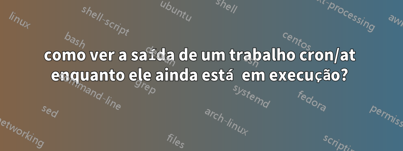 como ver a saída de um trabalho cron/at enquanto ele ainda está em execução?