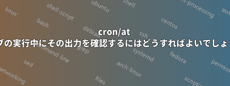 cron/at ジョブの実行中にその出力を確認するにはどうすればよいでしょうか?