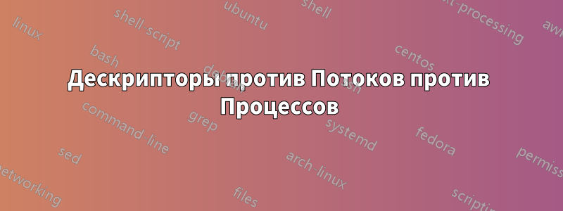 Дескрипторы против Потоков против Процессов