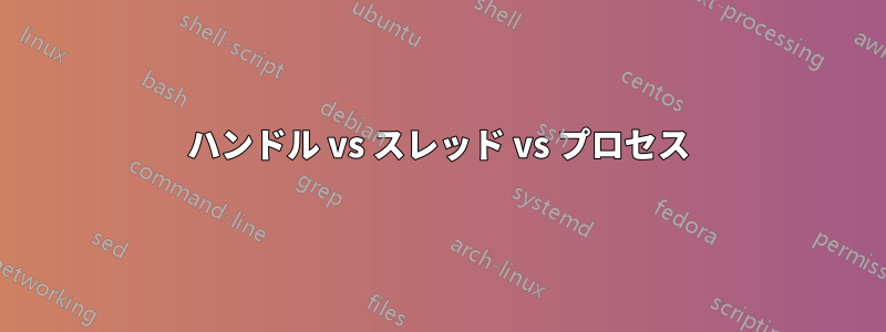 ハンドル vs スレッド vs プロセス