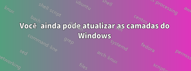 Você ainda pode atualizar as camadas do Windows