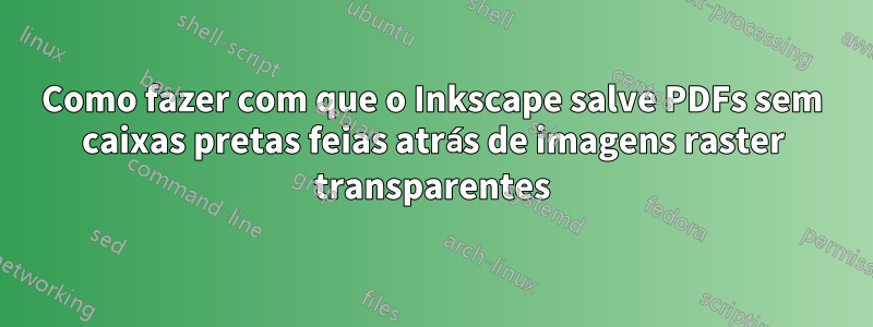 Como fazer com que o Inkscape salve PDFs sem caixas pretas feias atrás de imagens raster transparentes