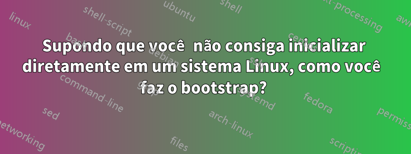 Supondo que você não consiga inicializar diretamente em um sistema Linux, como você faz o bootstrap?