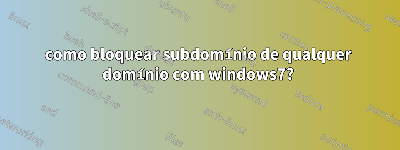 como bloquear subdomínio de qualquer domínio com windows7?