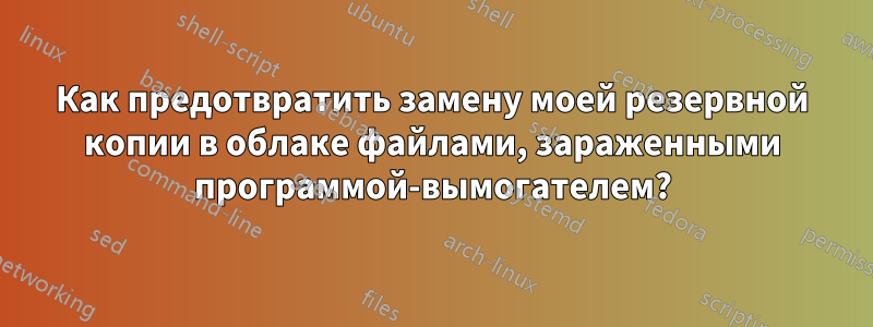 Как предотвратить замену моей резервной копии в облаке файлами, зараженными программой-вымогателем?