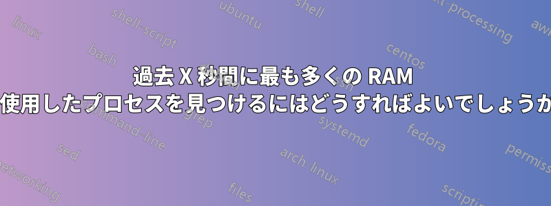 過去 X 秒間に最も多くの RAM を使用したプロセスを見つけるにはどうすればよいでしょうか?