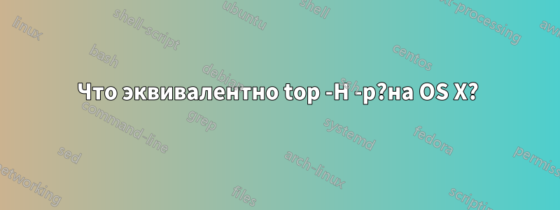 Что эквивалентно top -H -p?на OS X?