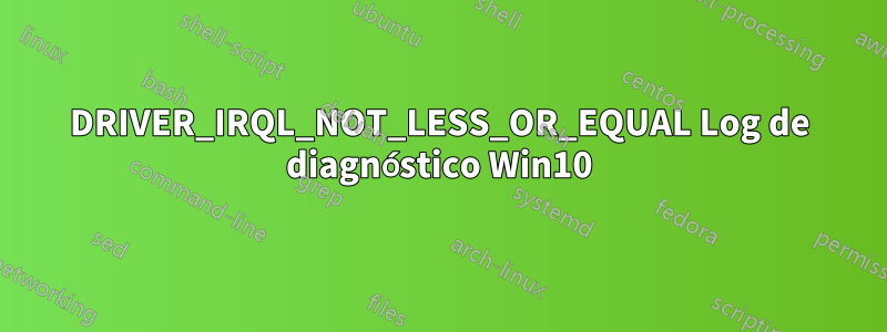 DRIVER_IRQL_NOT_LESS_OR_EQUAL Log de diagnóstico Win10