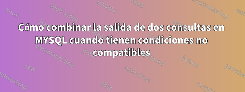 Cómo combinar la salida de dos consultas en MYSQL cuando tienen condiciones no compatibles