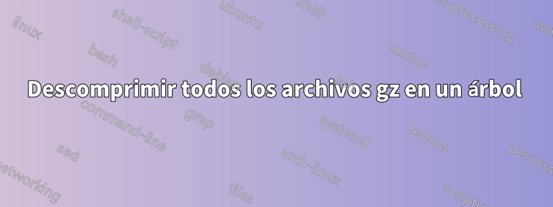 Descomprimir todos los archivos gz en un árbol