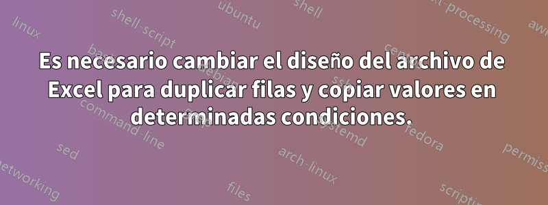 Es necesario cambiar el diseño del archivo de Excel para duplicar filas y copiar valores en determinadas condiciones.