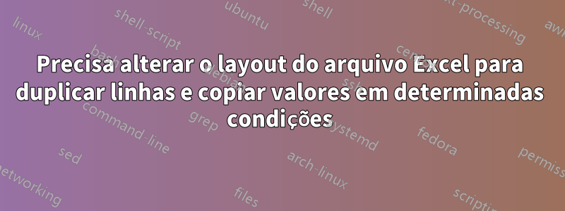 Precisa alterar o layout do arquivo Excel para duplicar linhas e copiar valores em determinadas condições