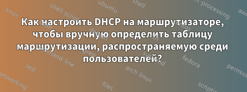 Как настроить DHCP на маршрутизаторе, чтобы вручную определить таблицу маршрутизации, распространяемую среди пользователей?