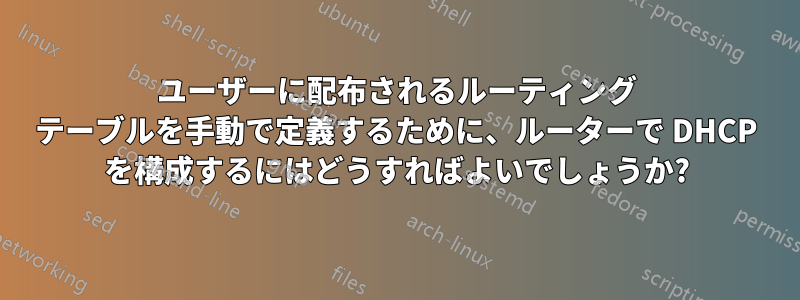 ユーザーに配布されるルーティング テーブルを手動で定義するために、ルーターで DHCP を構成するにはどうすればよいでしょうか?