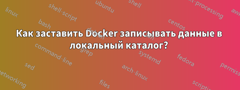 Как заставить Docker записывать данные в локальный каталог?