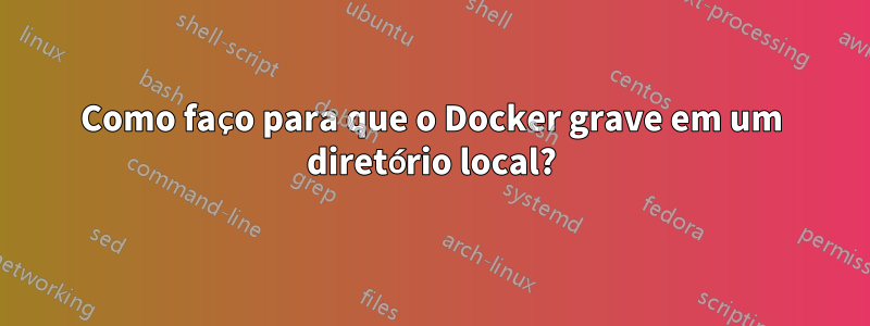 Como faço para que o Docker grave em um diretório local?