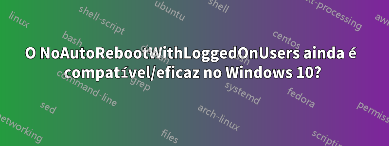 O NoAutoRebootWithLoggedOnUsers ainda é compatível/eficaz no Windows 10?