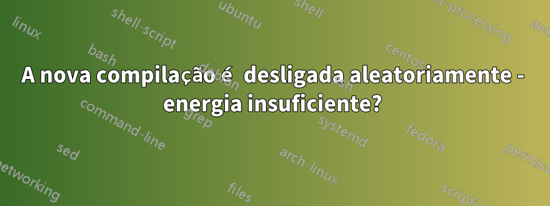 A nova compilação é desligada aleatoriamente - energia insuficiente?