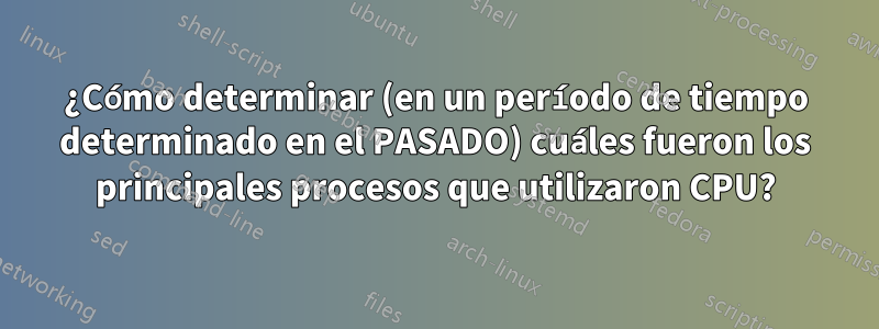 ¿Cómo determinar (en un período de tiempo determinado en el PASADO) cuáles fueron los principales procesos que utilizaron CPU?