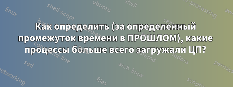 Как определить (за определенный промежуток времени в ПРОШЛОМ), какие процессы больше всего загружали ЦП?