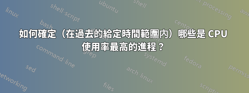 如何確定（在過去的給定時間範圍內）哪些是 CPU 使用率最高的進程？