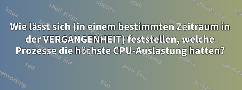 Wie lässt sich (in einem bestimmten Zeitraum in der VERGANGENHEIT) feststellen, welche Prozesse die höchste CPU-Auslastung hatten?