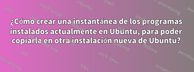 ¿Cómo crear una instantánea de los programas instalados actualmente en Ubuntu, para poder copiarla en otra instalación nueva de Ubuntu?