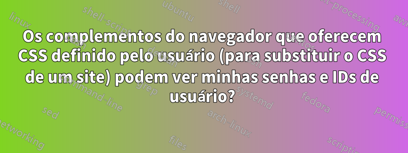 Os complementos do navegador que oferecem CSS definido pelo usuário (para substituir o CSS de um site) podem ver minhas senhas e IDs de usuário?