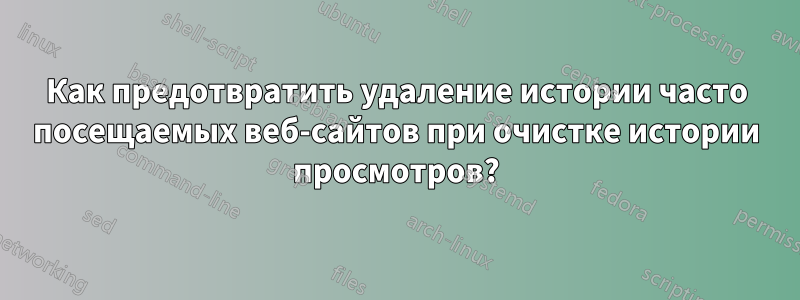 Как предотвратить удаление истории часто посещаемых веб-сайтов при очистке истории просмотров?