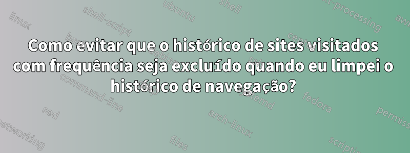 Como evitar que o histórico de sites visitados com frequência seja excluído quando eu limpei o histórico de navegação?