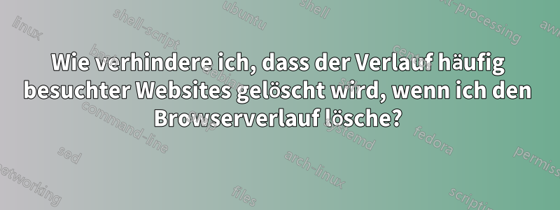 Wie verhindere ich, dass der Verlauf häufig besuchter Websites gelöscht wird, wenn ich den Browserverlauf lösche?