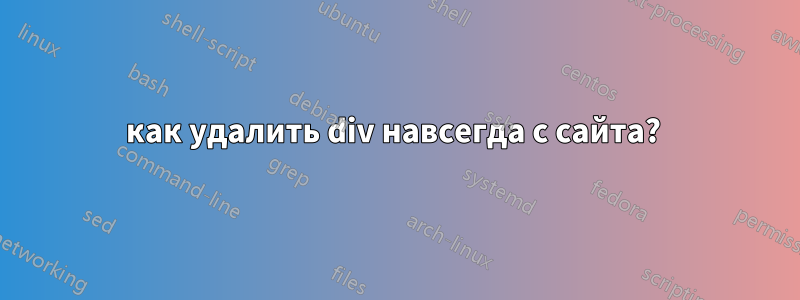 как удалить div навсегда с сайта? 