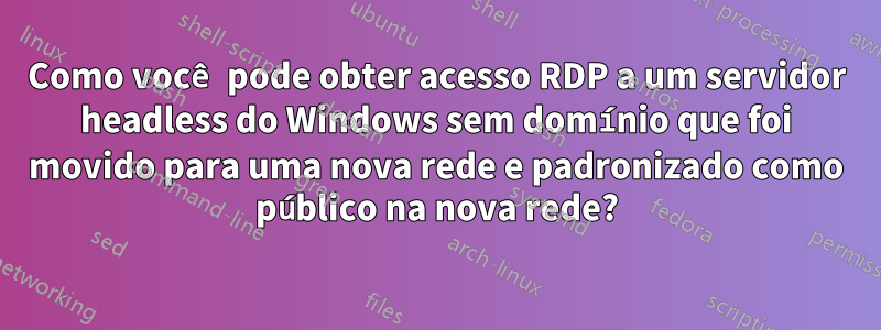 Como você pode obter acesso RDP a um servidor headless do Windows sem domínio que foi movido para uma nova rede e padronizado como público na nova rede?