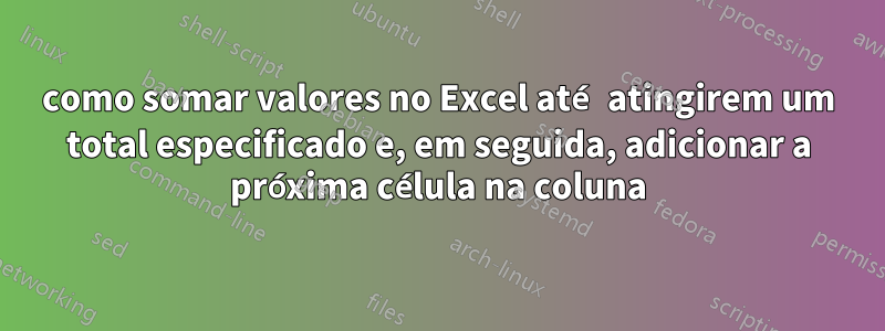 como somar valores no Excel até atingirem um total especificado e, em seguida, adicionar a próxima célula na coluna