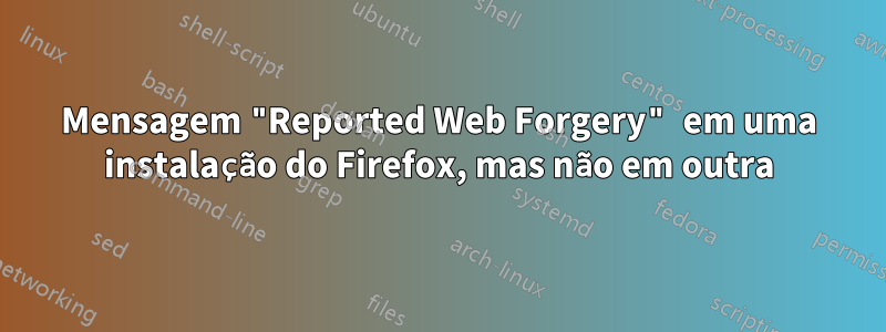 Mensagem "Reported Web Forgery" em uma instalação do Firefox, mas não em outra