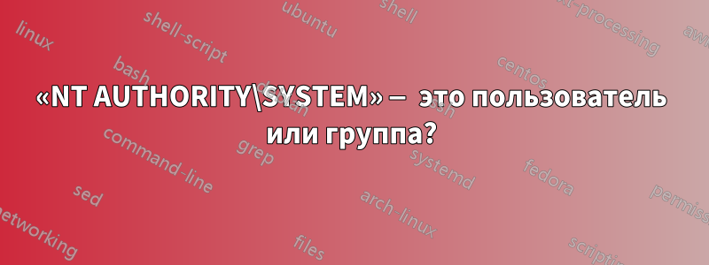 «NT AUTHORITY\SYSTEM» — это пользователь или группа?