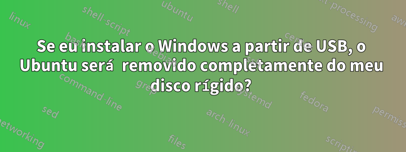 Se eu instalar o Windows a partir de USB, o Ubuntu será removido completamente do meu disco rígido?