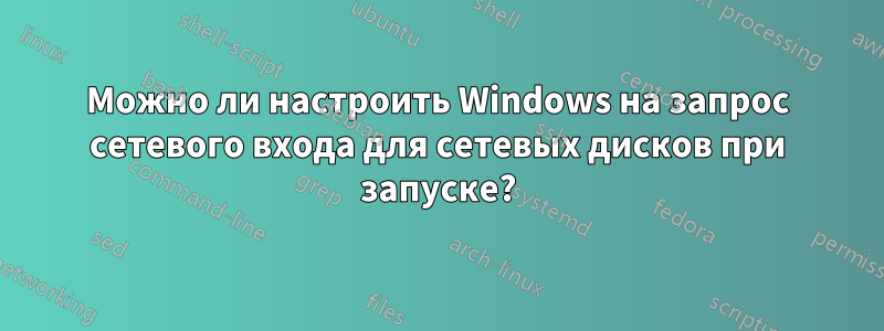 Можно ли настроить Windows на запрос сетевого входа для сетевых дисков при запуске?