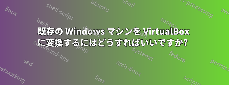 既存の Windows マシンを VirtualBox に変換するにはどうすればいいですか? 