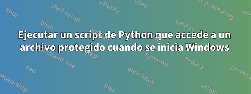 Ejecutar un script de Python que accede a un archivo protegido cuando se inicia Windows