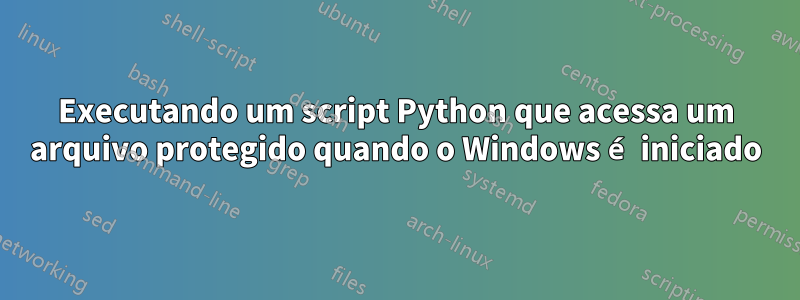 Executando um script Python que acessa um arquivo protegido quando o Windows é iniciado